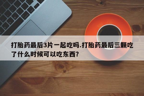 流产药如何购买打胎药最后3片一起吃吗.打胎药最后三颗吃了什么时候可以吃东西？