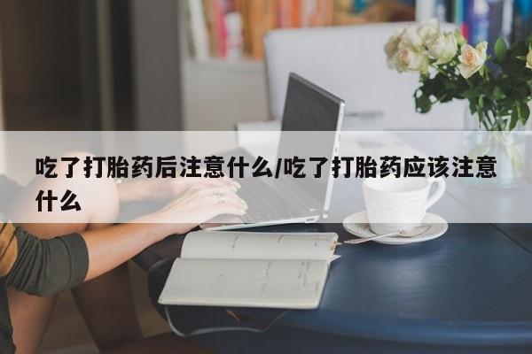 流产药如何购买吃了打胎药后注意什么/吃了打胎药应该注意什么