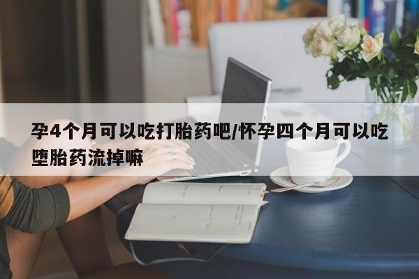 流产药如何购买孕4个月可以吃打胎药吧/怀孕四个月可以吃堕胎药流掉嘛