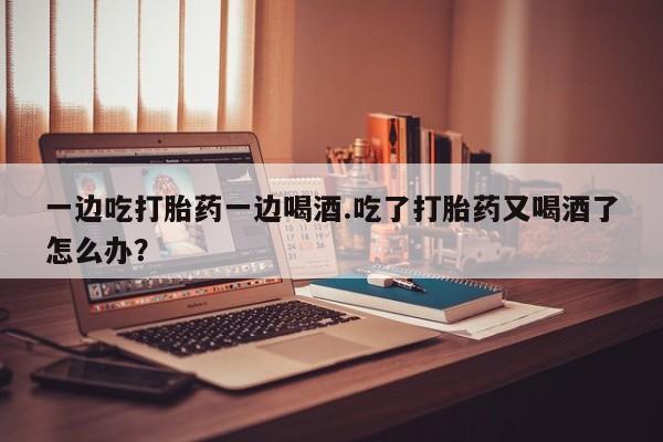 流产药如何购买一边吃打胎药一边喝酒.吃了打胎药又喝酒了怎么办？