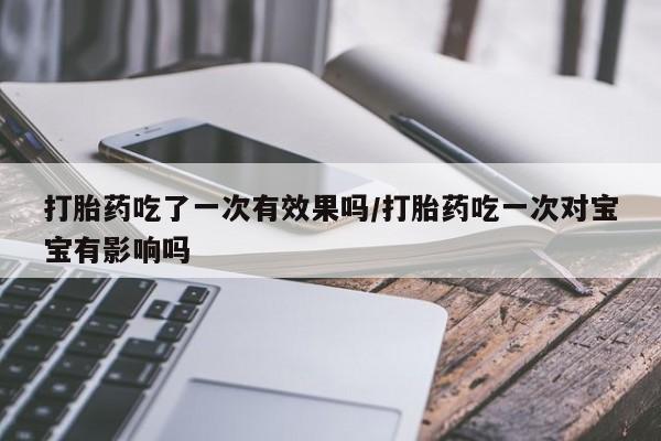 流产药如何购买打胎药吃了一次有效果吗/打胎药吃一次对宝宝有影响吗