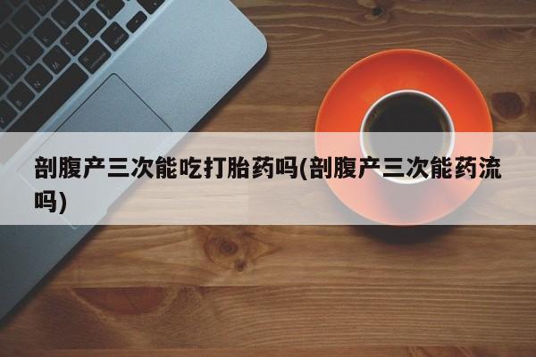 流产药如何购买剖腹产三次能吃打胎药吗(剖腹产三次能药流吗)