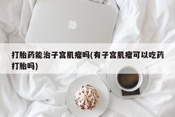 流产药如何购买打胎药能治子宫肌瘤吗(有子宫肌瘤可以吃药打胎吗)