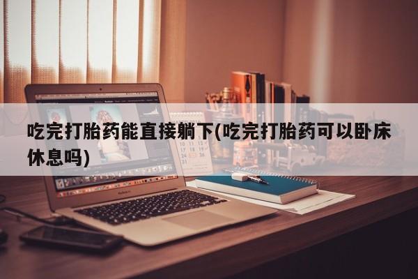 流产药如何购买吃完打胎药能直接躺下(吃完打胎药可以卧床休息吗)