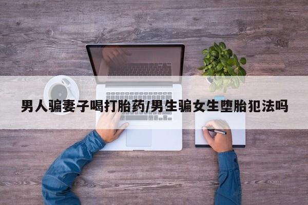 流产药如何购买男人骗妻子喝打胎药/男生骗女生堕胎犯法吗