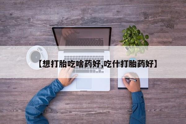 流产药如何购买【想打胎吃啥药好,吃什打胎药好】