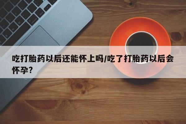 流产药如何购买吃打胎药以后还能怀上吗/吃了打胎药以后会怀孕?