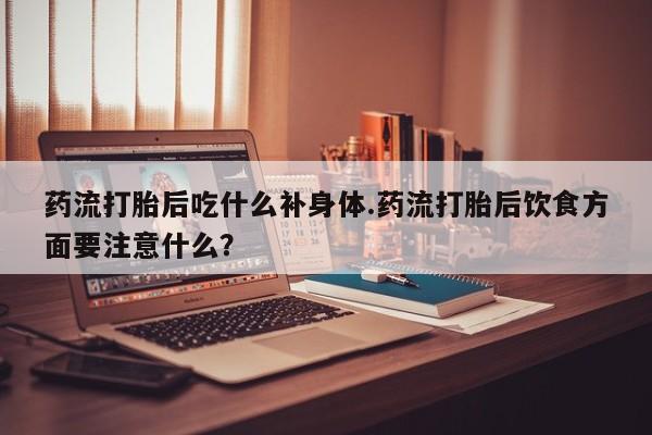 流产药如何购买药流打胎后吃什么补身体.药流打胎后饮食方面要注意什么？