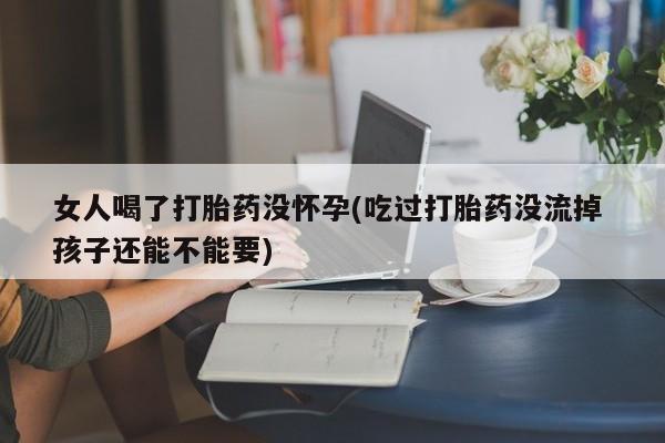 流产药如何购买女人喝了打胎药没怀孕(吃过打胎药没流掉 孩子还能不能要)