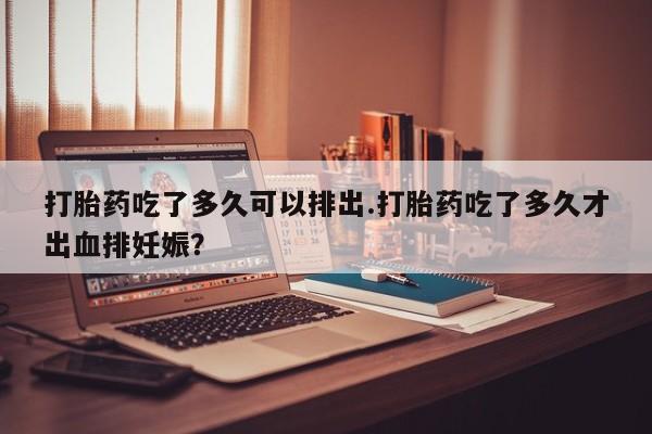 流产药如何购买打胎药吃了多久可以排出.打胎药吃了多久才出血排妊娠?