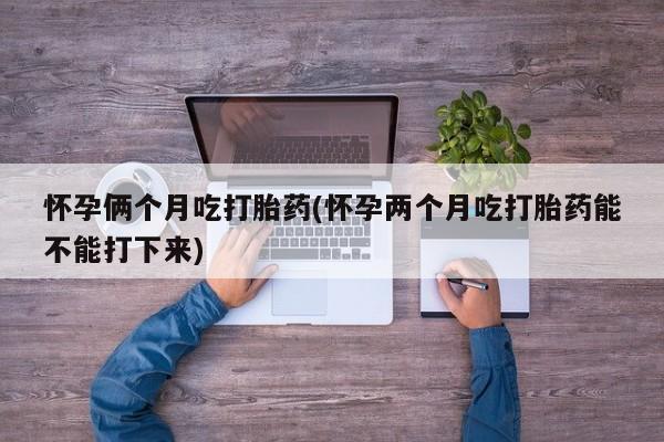 流产药如何购买怀孕俩个月吃打胎药(怀孕两个月吃打胎药能不能打下来)