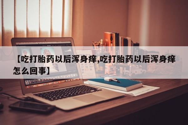 流产药如何购买【吃打胎药以后浑身痒,吃打胎药以后浑身痒怎么回事】
