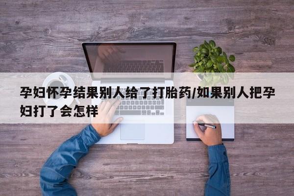 流产药如何购买孕妇怀孕结果别人给了打胎药/如果别人把孕妇打了会怎样