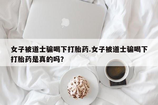 流产药如何购买女子被道士骗喝下打胎药.女子被道士骗喝下打胎药是真的吗？