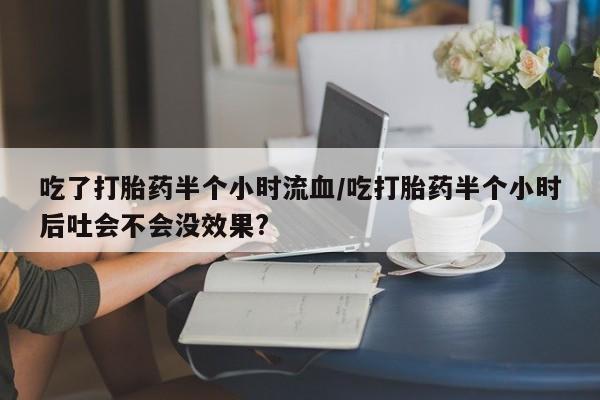 流产药如何购买吃了打胎药半个小时流血/吃打胎药半个小时后吐会不会没效果?