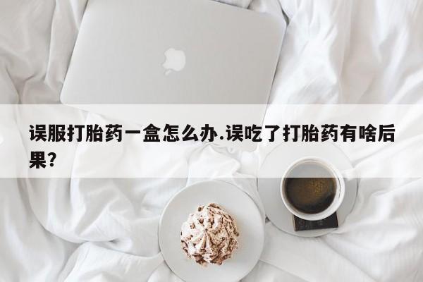 流产药如何购买误服打胎药一盒怎么办.误吃了打胎药有啥后果？