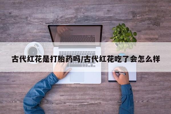 流产药如何购买古代红花是打胎药吗/古代红花吃了会怎么样