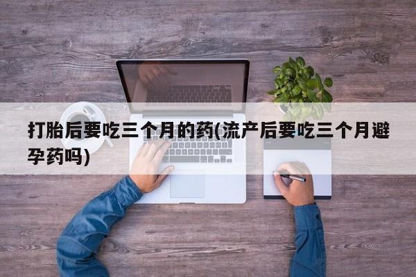 流产药如何购买打胎后要吃三个月的药(流产后要吃三个月避孕药吗)