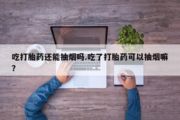 流产药如何购买吃打胎药还能抽烟吗.吃了打胎药可以抽烟嘛？