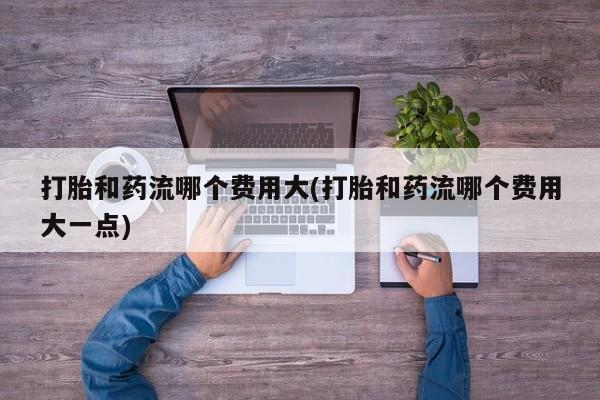 流产药如何购买打胎和药流哪个费用大(打胎和药流哪个费用大一点)