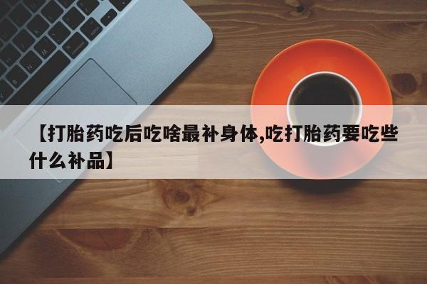 流产药如何购买【打胎药吃后吃啥最补身体,吃打胎药要吃些什么补品】
