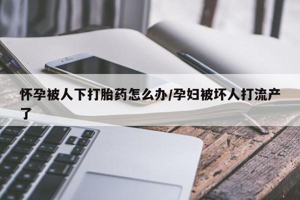 流产药如何购买怀孕被人下打胎药怎么办/孕妇被坏人打流产了