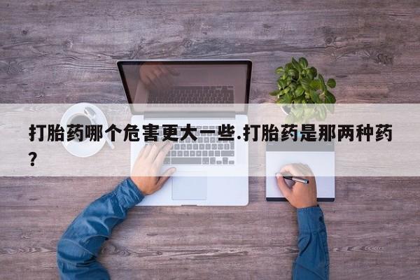 流产药如何购买打胎药哪个危害更大一些.打胎药是那两种药？