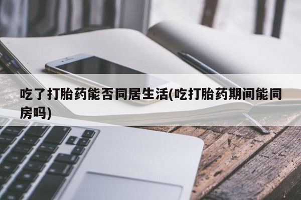 流产药如何购买吃了打胎药能否同居生活(吃打胎药期间能同房吗)