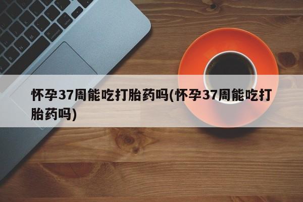 流产药如何购买怀孕37周能吃打胎药吗(怀孕37周能吃打胎药吗)