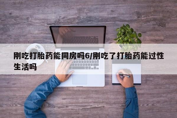 流产药如何购买刚吃打胎药能同房吗6/刚吃了打胎药能过性生活吗