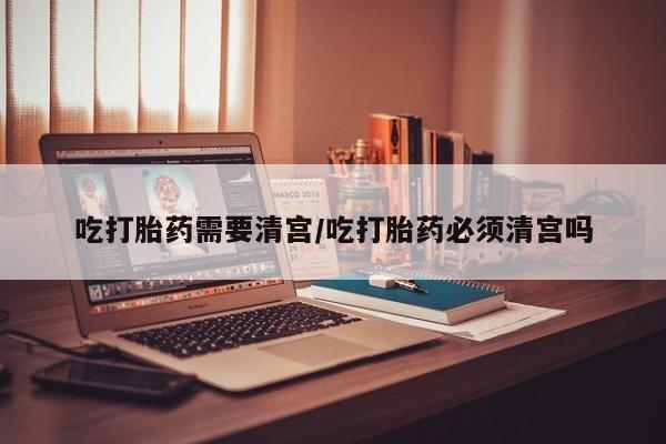 流产药如何购买吃打胎药需要清宫/吃打胎药必须清宫吗