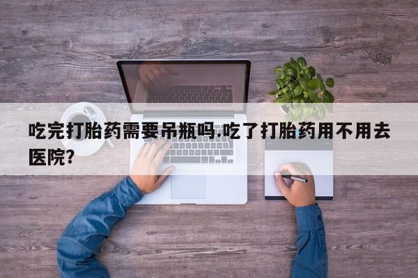 流产药如何购买吃完打胎药需要吊瓶吗.吃了打胎药用不用去医院？