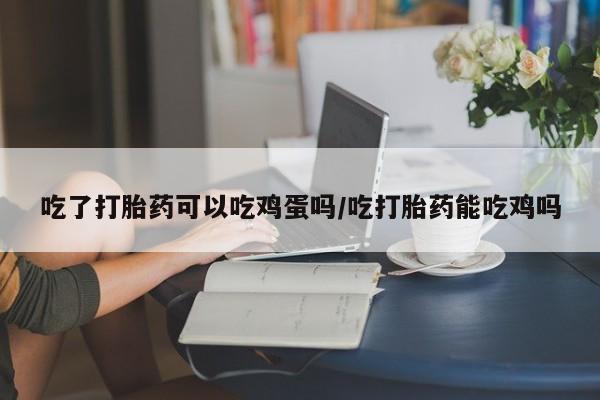 流产药如何购买吃了打胎药可以吃鸡蛋吗/吃打胎药能吃鸡吗