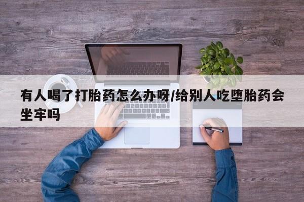 流产药如何购买有人喝了打胎药怎么办呀/给别人吃堕胎药会坐牢吗