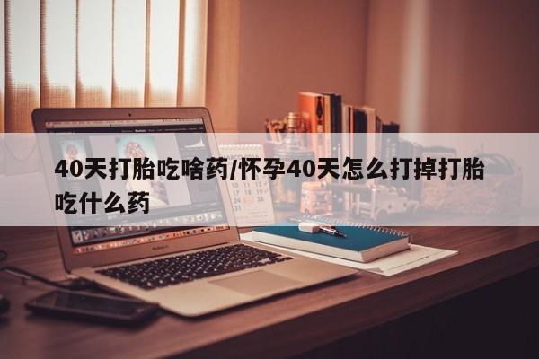 流产药如何购买40天打胎吃啥药/怀孕40天怎么打掉打胎吃什么药