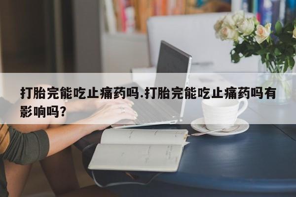 流产药如何购买打胎完能吃止痛药吗.打胎完能吃止痛药吗有影响吗？