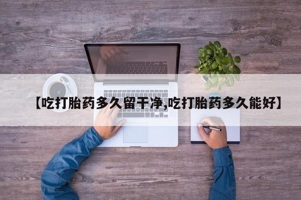 流产药如何购买【吃打胎药多久留干净,吃打胎药多久能好】