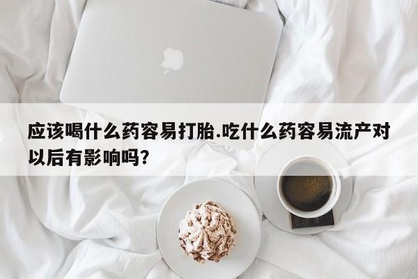 流产药如何购买应该喝什么药容易打胎.吃什么药容易流产对以后有影响吗？