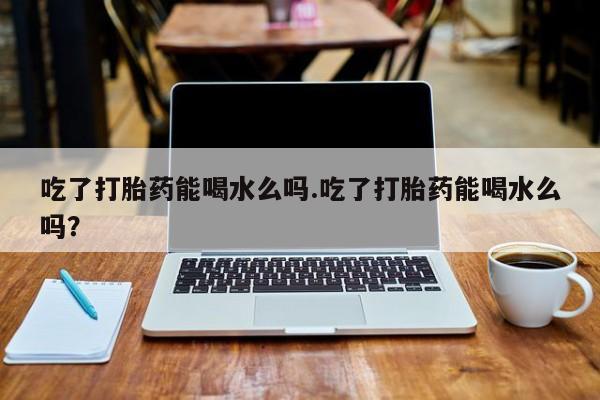 流产药如何购买吃了打胎药能喝水么吗.吃了打胎药能喝水么吗？