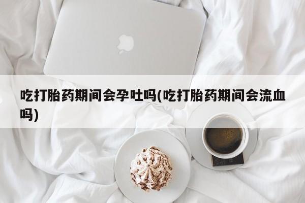 流产药如何购买吃打胎药期间会孕吐吗(吃打胎药期间会流血吗)