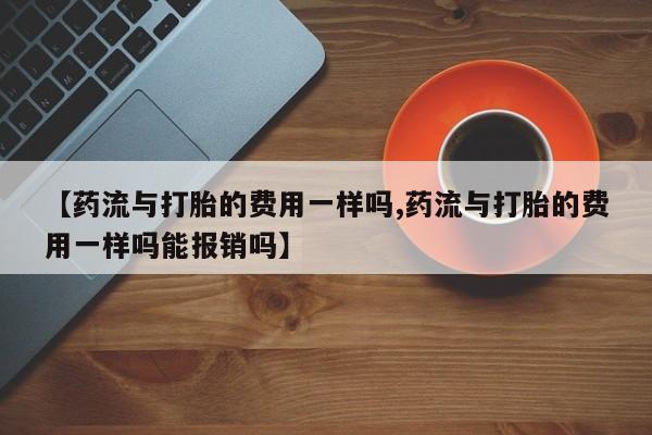 流产药如何购买【药流与打胎的费用一样吗,药流与打胎的费用一样吗能报销吗】