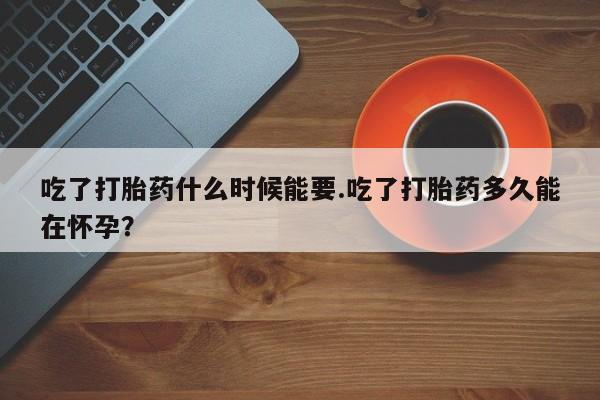 流产药如何购买吃了打胎药什么时候能要.吃了打胎药多久能在怀孕？