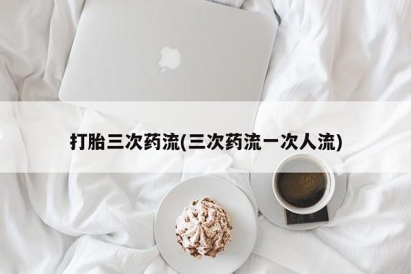 流产药如何购买打胎三次药流(三次药流一次人流)
