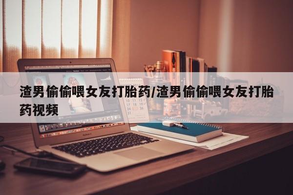 流产药如何购买渣男偷偷喂女友打胎药/渣男偷偷喂女友打胎药视频