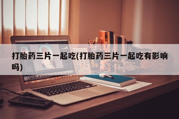 流产药如何购买打胎药三片一起吃(打胎药三片一起吃有影响吗)