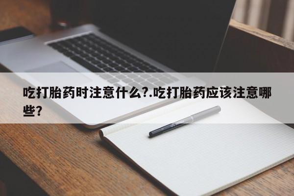流产药如何购买吃打胎药时注意什么?.吃打胎药应该注意哪些？