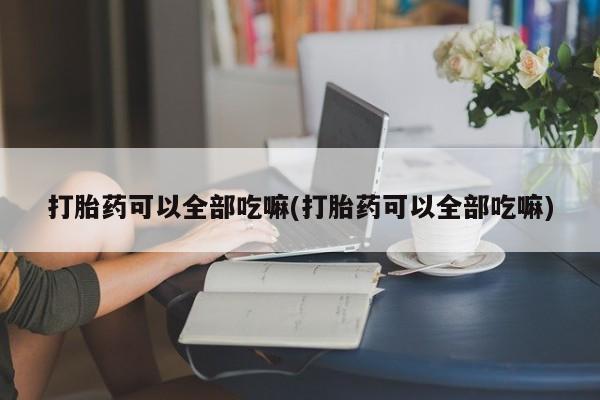 流产药如何购买打胎药可以全部吃嘛(打胎药可以全部吃嘛)