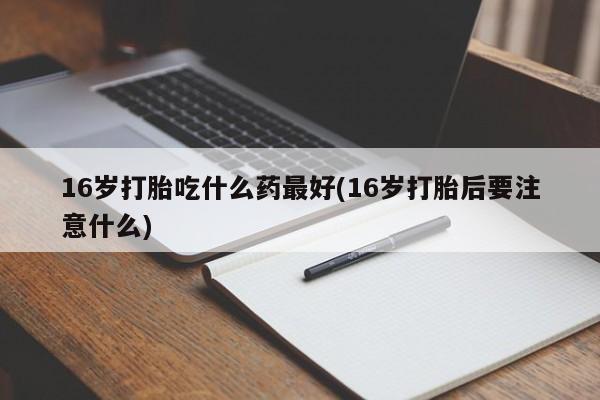 流产药如何购买16岁打胎吃什么药最好(16岁打胎后要注意什么)