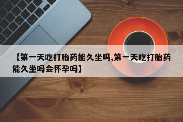 流产药如何购买【第一天吃打胎药能久坐吗,第一天吃打胎药能久坐吗会怀孕吗】