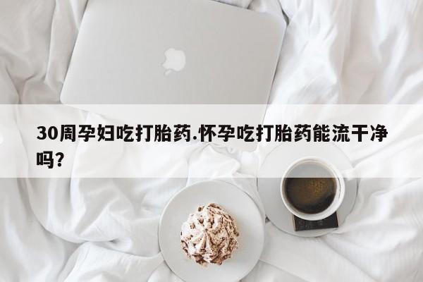 流产药如何购买30周孕妇吃打胎药.怀孕吃打胎药能流干净吗？